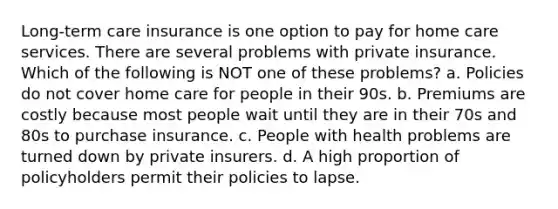 Long-term care insurance is one option to pay for home care services. There are several problems with private insurance. Which of the following is NOT one of these problems? a. Policies do not cover home care for people in their 90s. b. Premiums are costly because most people wait until they are in their 70s and 80s to purchase insurance. c. People with health problems are turned down by private insurers. d. A high proportion of policyholders permit their policies to lapse.