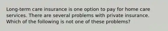 Long-term care insurance is one option to pay for home care services. There are several problems with private insurance. Which of the following is not one of these problems?