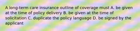 A long-term care insurance outline of coverage must A. be given at the time of policy delivery B. be given at the time of solicitation C. duplicate the policy language D. be signed by the applicant