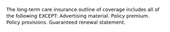 The long-term care insurance outline of coverage includes all of the following EXCEPT: Advertising material. Policy premium. Policy provisions. Guaranteed renewal statement.