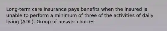 Long-term care insurance pays benefits when the insured is unable to perform a minimum of three of the activities of daily living (ADL). Group of answer choices