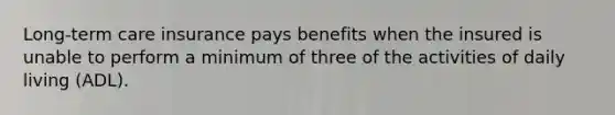 Long-term care insurance pays benefits when the insured is unable to perform a minimum of three of the activities of daily living (ADL).