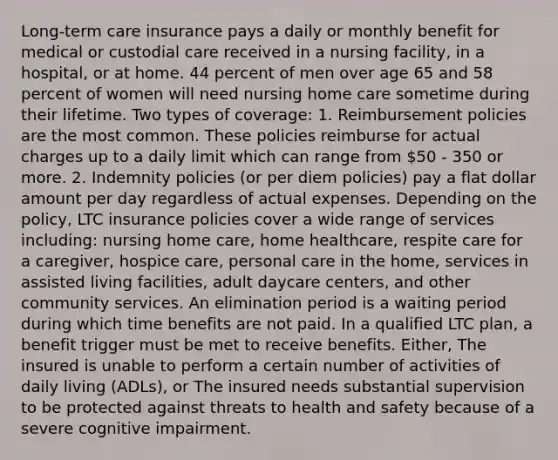 Long-term care insurance pays a daily or monthly benefit for medical or custodial care received in a nursing facility, in a hospital, or at home. 44 percent of men over age 65 and 58 percent of women will need nursing home care sometime during their lifetime. Two types of coverage: 1. Reimbursement policies are the most common. These policies reimburse for actual charges up to a daily limit which can range from 50 - 350 or more. 2. Indemnity policies (or per diem policies) pay a flat dollar amount per day regardless of actual expenses. Depending on the policy, LTC insurance policies cover a wide range of services including: nursing home care, home healthcare, respite care for a caregiver, hospice care, personal care in the home, services in assisted living facilities, adult daycare centers, and other community services. An elimination period is a waiting period during which time benefits are not paid. In a qualified LTC plan, a benefit trigger must be met to receive benefits. Either, The insured is unable to perform a certain number of activities of daily living (ADLs), or The insured needs substantial supervision to be protected against threats to health and safety because of a severe cognitive impairment.