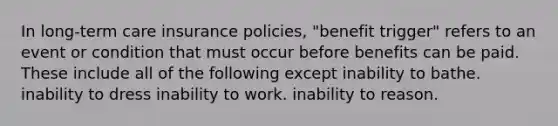 In long-term care insurance policies, "benefit trigger" refers to an event or condition that must occur before benefits can be paid. These include all of the following except inability to bathe. inability to dress inability to work. inability to reason.