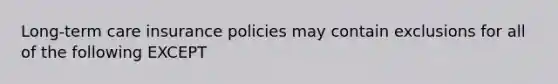 Long-term care insurance policies may contain exclusions for all of the following EXCEPT