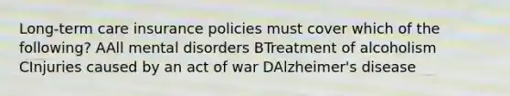 Long-term care insurance policies must cover which of the following? AAll mental disorders BTreatment of alcoholism CInjuries caused by an act of war DAlzheimer's disease