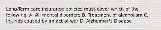 <a href='https://www.questionai.com/knowledge/k4YmjCXBgA-long-term-care-insurance' class='anchor-knowledge'>long-term care insurance</a> policies must cover which of the following. A. All mental disorders B. Treatment of alcoholism C. Injuries caused by an act of war D. <a href='https://www.questionai.com/knowledge/kn4Mm8ylbN-alzheimers-disease' class='anchor-knowledge'>alzheimer's disease</a>