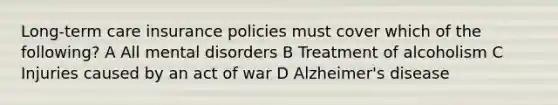 Long-term care insurance policies must cover which of the following? A All mental disorders B Treatment of alcoholism C Injuries caused by an act of war D Alzheimer's disease