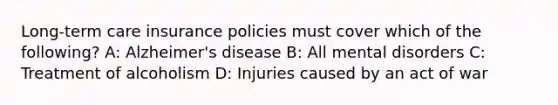 Long-term care insurance policies must cover which of the following? A: Alzheimer's disease B: All mental disorders C: Treatment of alcoholism D: Injuries caused by an act of war