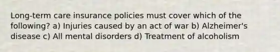 Long-term care insurance policies must cover which of the following? a) Injuries caused by an act of war b) Alzheimer's disease c) All mental disorders d) Treatment of alcoholism