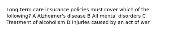 Long-term care insurance policies must cover which of the following? A Alzheimer's disease B All mental disorders C Treatment of alcoholism D Injuries caused by an act of war