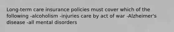 Long-term care insurance policies must cover which of the following -alcoholism -injuries care by act of war -Alzheimer's disease -all mental disorders