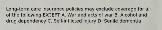 Long-term care insurance policies may exclude coverage for all of the following EXCEPT A. War and acts of war B. Alcohol and drug dependency C. Self-inflicted injury D. Senile dementia