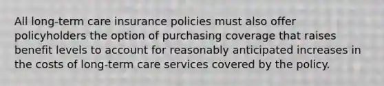 All long-term care insurance policies must also offer policyholders the option of purchasing coverage that raises benefit levels to account for reasonably anticipated increases in the costs of long-term care services covered by the policy.