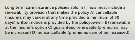 Long-term care insurance policies sold in Illinois must include a renewability provision that makes the policy A) cancellable (insurers may cancel at any time provided a minimum of 30 days' written notice is provided by the policyowner) B) renewable at the insurer's option C) guaranteed renewable (premiums may be increased) D) noncancellable (premiums cannot be increased)