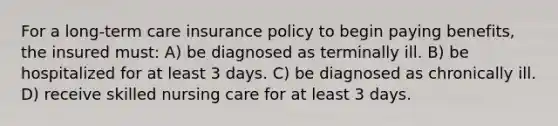 For a long-term care insurance policy to begin paying benefits, the insured must: A) be diagnosed as terminally ill. B) be hospitalized for at least 3 days. C) be diagnosed as chronically ill. D) receive skilled nursing care for at least 3 days.