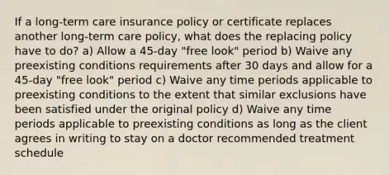 If a long-term care insurance policy or certificate replaces another long-term care policy, what does the replacing policy have to do? a) Allow a 45-day "free look" period b) Waive any preexisting conditions requirements after 30 days and allow for a 45-day "free look" period c) Waive any time periods applicable to preexisting conditions to the extent that similar exclusions have been satisfied under the original policy d) Waive any time periods applicable to preexisting conditions as long as the client agrees in writing to stay on a doctor recommended treatment schedule