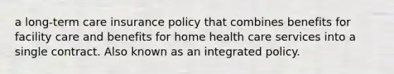 a long-term care insurance policy that combines benefits for facility care and benefits for home health care services into a single contract. Also known as an integrated policy.