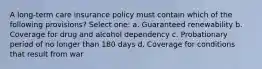 A long-term care insurance policy must contain which of the following provisions? Select one: a. Guaranteed renewability b. Coverage for drug and alcohol dependency c. Probationary period of no longer than 180 days d. Coverage for conditions that result from war