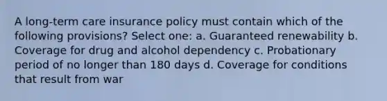 A long-term care insurance policy must contain which of the following provisions? Select one: a. Guaranteed renewability b. Coverage for drug and alcohol dependency c. Probationary period of no longer than 180 days d. Coverage for conditions that result from war