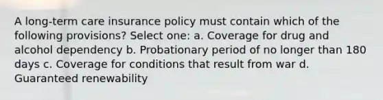 A long-term care insurance policy must contain which of the following provisions? Select one: a. Coverage for drug and alcohol dependency b. Probationary period of no longer than 180 days c. Coverage for conditions that result from war d. Guaranteed renewability