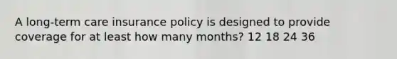 A long-term care insurance policy is designed to provide coverage for at least how many months? 12 18 24 36