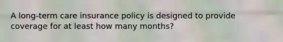 A long-term care insurance policy is designed to provide coverage for at least how many months?