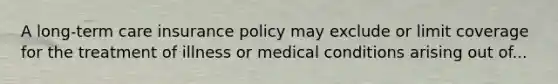 A long-term care insurance policy may exclude or limit coverage for the treatment of illness or medical conditions arising out of...