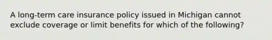 A long-term care insurance policy issued in Michigan cannot exclude coverage or limit benefits for which of the following?