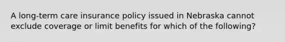 A long-term care insurance policy issued in Nebraska cannot exclude coverage or limit benefits for which of the following?