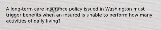 A long-term care insurance policy issued in Washington must trigger benefits when an insured is unable to perform how many activities of daily living?