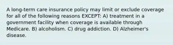 A long-term care insurance policy may limit or exclude coverage for all of the following reasons EXCEPT: A) treatment in a government facility when coverage is available through Medicare. B) alcoholism. C) drug addiction. D) Alzheimer's disease.