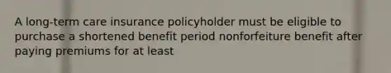 A long-term care insurance policyholder must be eligible to purchase a shortened benefit period nonforfeiture benefit after paying premiums for at least