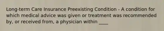 Long-term Care Insurance Preexisting Condition - A condition for which medical advice was given or treatment was recommended by, or received from, a physician within ____