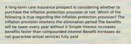 A long-term care insurance prospect is considering whether to purchase the inflation protection provision or not. Which of the following is true regarding the inflation protection provision? The inflation provision shortens the elimination period The benefits will be lower every year without it Simple interest increases benefits faster than compounded interest Benefit increases do not guarantee actual services fully paid