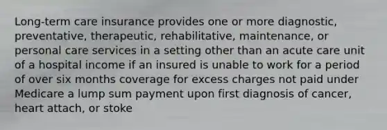 Long-term care insurance provides one or more diagnostic, preventative, therapeutic, rehabilitative, maintenance, or personal care services in a setting other than an acute care unit of a hospital income if an insured is unable to work for a period of over six months coverage for excess charges not paid under Medicare a lump sum payment upon first diagnosis of cancer, heart attach, or stoke