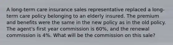 A long-term care insurance sales representative replaced a long-term care policy belonging to an elderly insured. The premium and benefits were the same in the new policy as in the old policy. The agent's first year commission is 60%, and the renewal commission is 4%. What will be the commission on this sale?