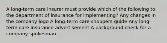 A long-term care insurer must provide which of the following to the department of insurance for implementing? Any changes in the company logo A long-term care shoppers guide Any long-term care insurance advertisement A background check for a company spokesman