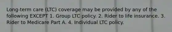 Long-term care (LTC) coverage may be provided by any of the following EXCEPT 1. Group LTC policy. 2. Rider to life insurance. 3. Rider to Medicare Part A. 4. Individual LTC policy.