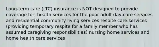 Long-term care (LTC) insurance is NOT designed to provide coverage for: health services for the poor adult day-care services and residential community living services respite care services (providing temporary respite for a family member who has assumed caregiving responsibilities) nursing home services and home health care services