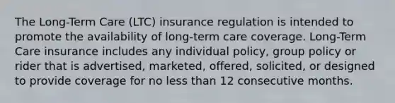 The Long-Term Care (LTC) insurance regulation is intended to promote the availability of long-term care coverage. Long-Term Care insurance includes any individual policy, group policy or rider that is advertised, marketed, offered, solicited, or designed to provide coverage for no less than 12 consecutive months.