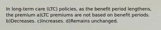 In long-term care (LTC) policies, as the benefit period lengthens, the premium a)LTC premiums are not based on benefit periods. b)Decreases. c)Increases. d)Remains unchanged.