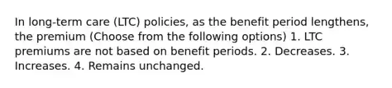 In long-term care (LTC) policies, as the benefit period lengthens, the premium (Choose from the following options) 1. LTC premiums are not based on benefit periods. 2. Decreases. 3. Increases. 4. Remains unchanged.