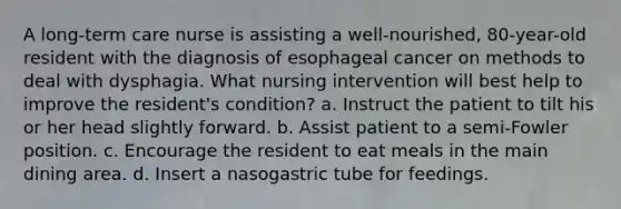 A long-term care nurse is assisting a well-nourished, 80-year-old resident with the diagnosis of esophageal cancer on methods to deal with dysphagia. What nursing intervention will best help to improve the resident's condition? a. Instruct the patient to tilt his or her head slightly forward. b. Assist patient to a semi-Fowler position. c. Encourage the resident to eat meals in the main dining area. d. Insert a nasogastric tube for feedings.