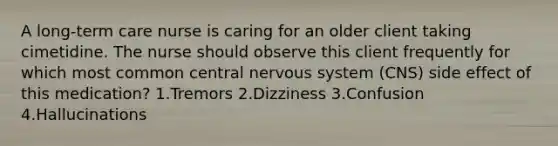 A long-term care nurse is caring for an older client taking cimetidine. The nurse should observe this client frequently for which most common central nervous system (CNS) side effect of this medication? 1.Tremors 2.Dizziness 3.Confusion 4.Hallucinations