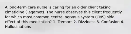 A long-term care nurse is caring for an older client taking cimetidine (Tagamet). The nurse observes this client frequently for which most common central nervous system (CNS) side effect of this medication? 1. Tremors 2. Dizziness 3. Confusion 4. Hallucinations