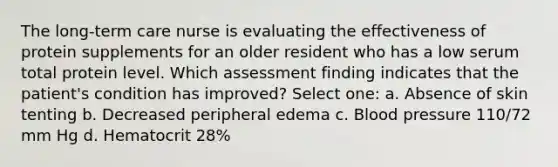 The long-term care nurse is evaluating the effectiveness of protein supplements for an older resident who has a low serum total protein level. Which assessment finding indicates that the patient's condition has improved? Select one: a. Absence of skin tenting b. Decreased peripheral edema c. Blood pressure 110/72 mm Hg d. Hematocrit 28%