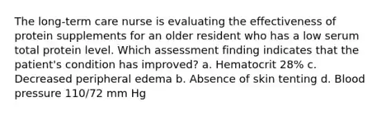 The long-term care nurse is evaluating the effectiveness of protein supplements for an older resident who has a low serum total protein level. Which assessment finding indicates that the patient's condition has improved? a. Hematocrit 28% c. Decreased peripheral edema b. Absence of skin tenting d. Blood pressure 110/72 mm Hg