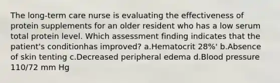 The long-term care nurse is evaluating the effectiveness of protein supplements for an older resident who has a low serum total protein level. Which assessment finding indicates that the patient's conditionhas improved? a.Hematocrit 28%' b.Absence of skin tenting c.Decreased peripheral edema d.Blood pressure 110/72 mm Hg