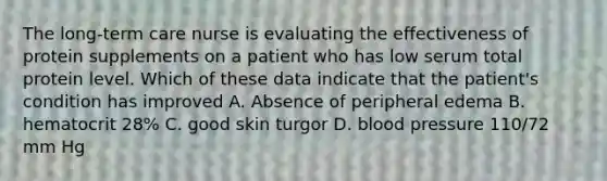 The long-term care nurse is evaluating the effectiveness of protein supplements on a patient who has low serum total protein level. Which of these data indicate that the patient's condition has improved A. Absence of peripheral edema B. hematocrit 28% C. good skin turgor D. blood pressure 110/72 mm Hg